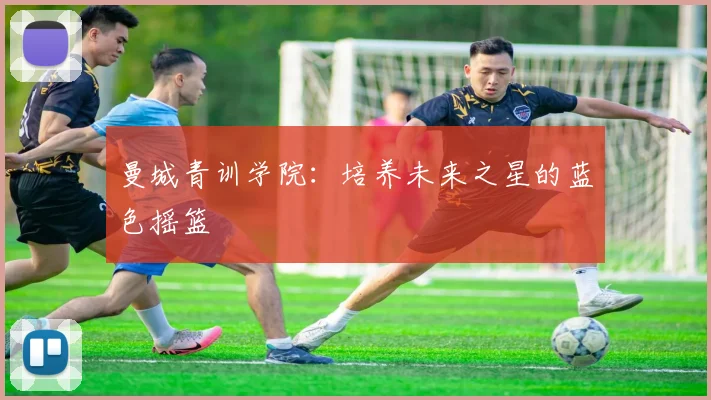 曼城青训学院:培养未来之星的蓝色摇篮
