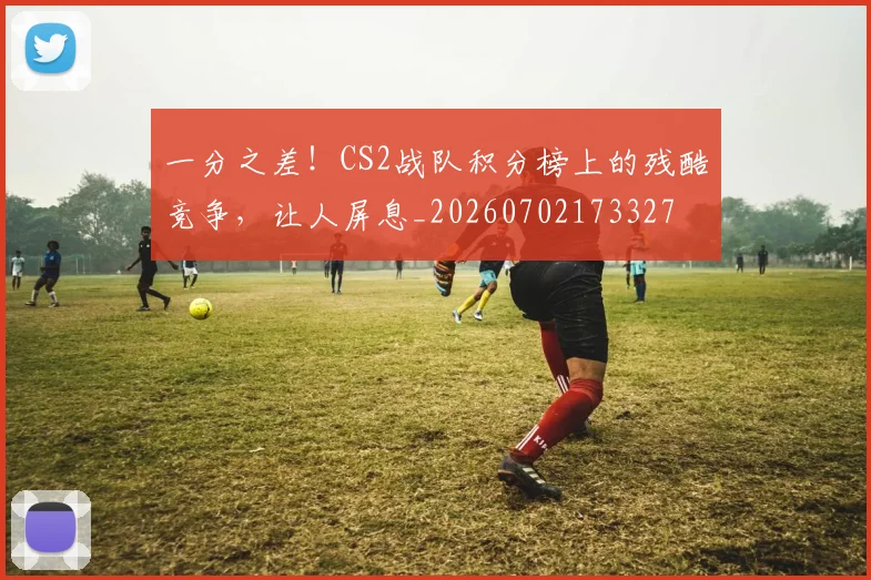 一分之差！CS2战队积分榜上的残酷竞争，让人屏息_20260702173327
