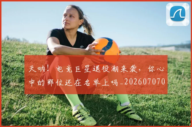 天呐！电竞巨星退役潮来袭，你心中的那位还在名单上吗_20260707021715