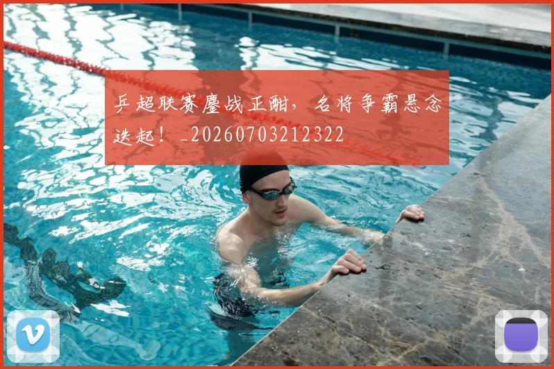 乒超联赛鏖战正酣，名将争霸悬念迭起！_20260703212322