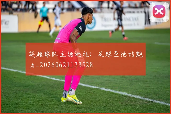 英超球队主场巡礼：足球圣地的魅力_20260621173528