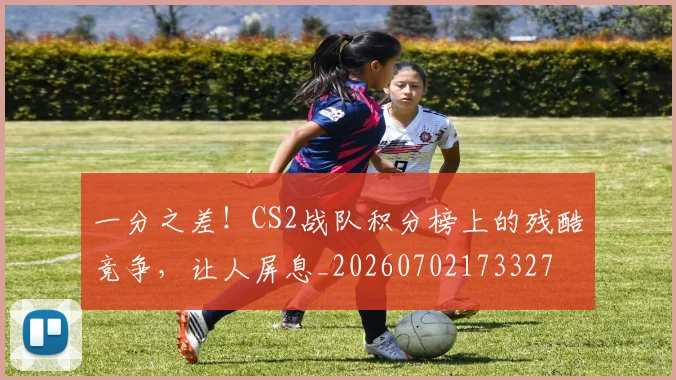 一分之差!CS2战队积分榜上的残酷竞争,让人屏息_20260702173327
