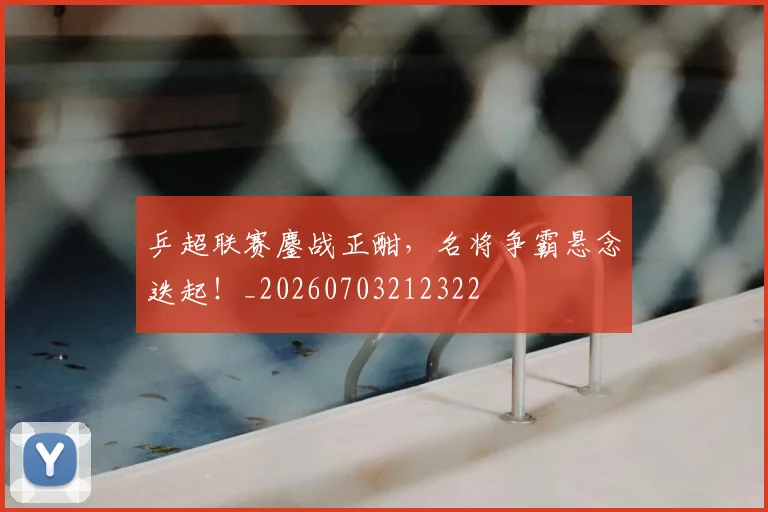 乒超联赛鏖战正酣，名将争霸悬念迭起！_20260703212322