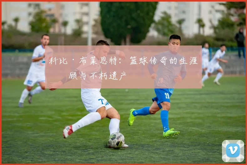 科比·布莱恩特：篮球传奇的生涯回顾与不朽遗产