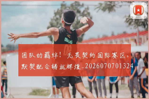 团队的羁绊！无畏契约国际赛区，默契配合铸就辉煌_20260707013246