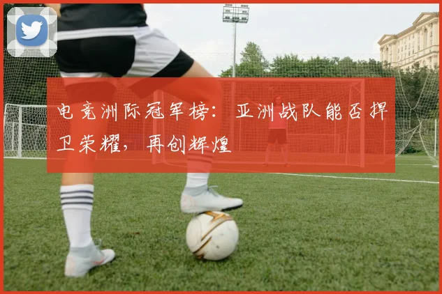电竞洲际冠军榜：亚洲战队能否捍卫荣耀，再创辉煌