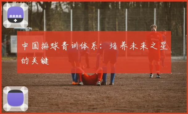 中国排球青训体系：培养未来之星的关键