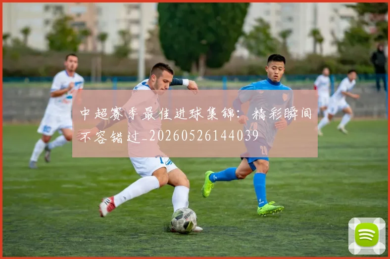 中超赛季最佳进球集锦:精彩瞬间不容错过_20260526144039
