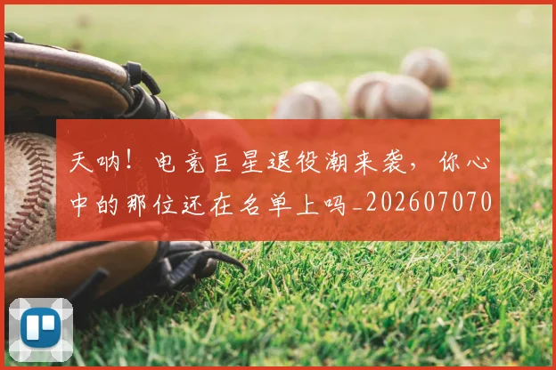 天呐！电竞巨星退役潮来袭，你心中的那位还在名单上吗_20260707021715