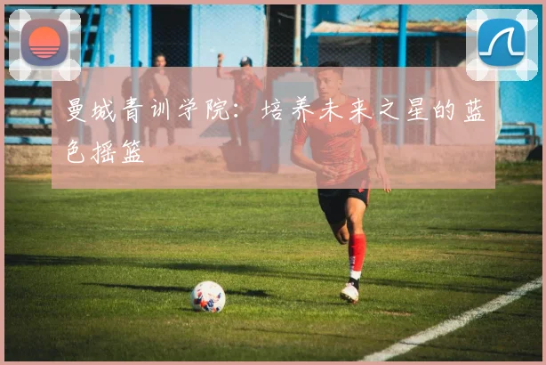 曼城青训学院：培养未来之星的蓝色摇篮
