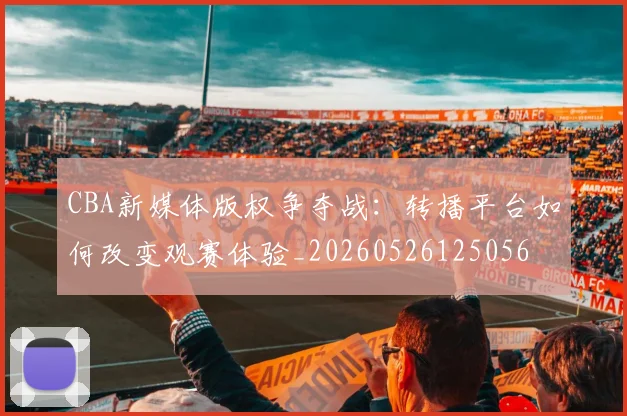 CBA新媒体版权争夺战：转播平台如何改变观赛体验_20260526125056