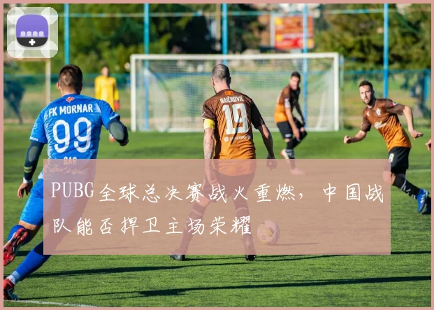 PUBG全球总决赛战火重燃，中国战队能否捍卫主场荣耀