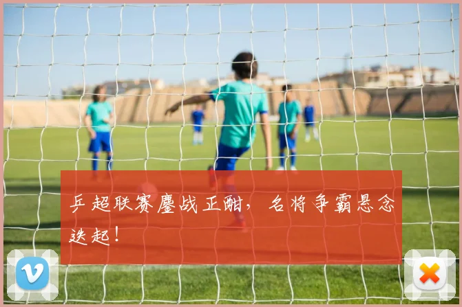 乒超联赛鏖战正酣，名将争霸悬念迭起！
