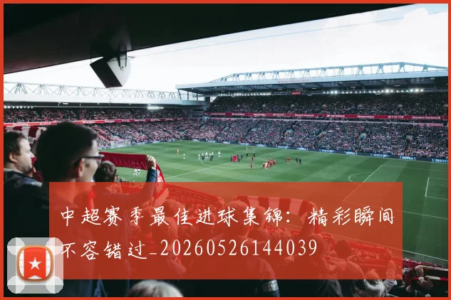 中超赛季最佳进球集锦：精彩瞬间不容错过_20260526144039