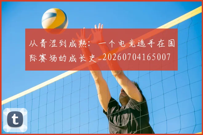 从青涩到成熟：一个电竞选手在国际赛场的成长史_20260704165007