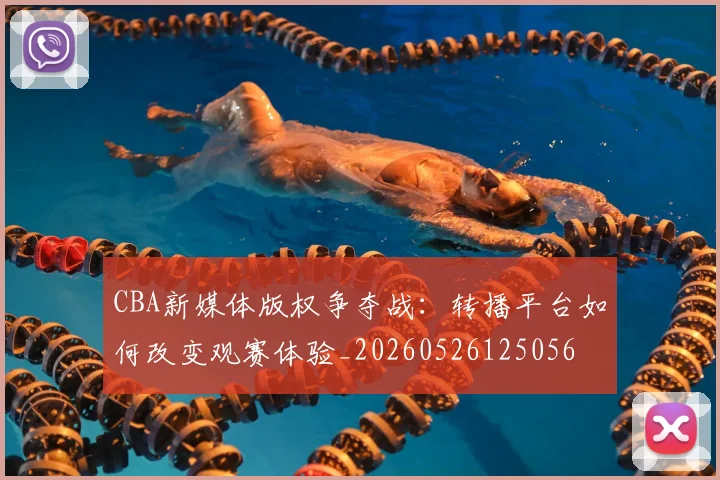 CBA新媒体版权争夺战:转播平台如何改变观赛体验_20260526125056