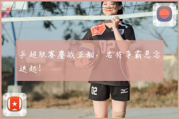 乒超联赛鏖战正酣,名将争霸悬念迭起!